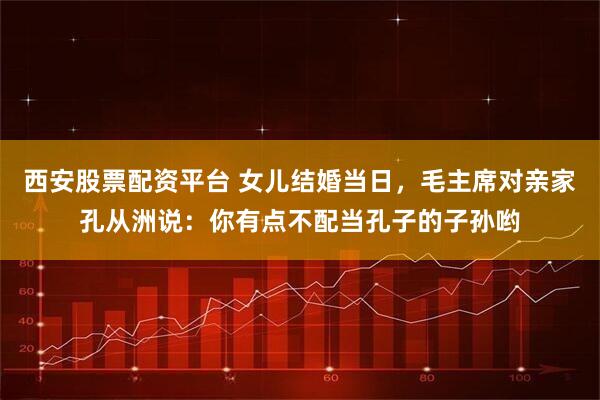 西安股票配资平台 女儿结婚当日,毛主席对亲家孔从洲说:你有点不配当孔子的子孙哟