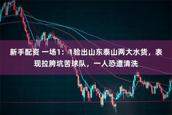 新手配资 一场1:1验出山东泰山两大水货,表现拉胯坑苦球队,一人恐遭清洗