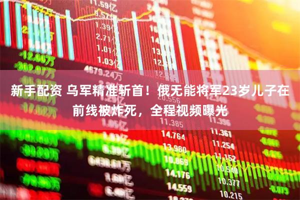 新手配资 乌军精准斩首！俄无能将军23岁儿子在前线被炸死，全程视频曝光