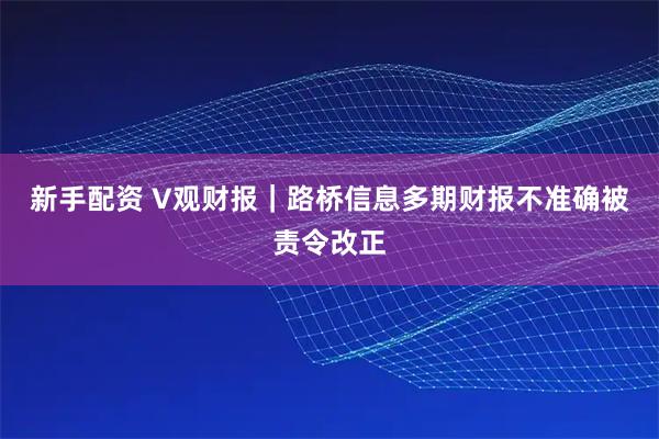 新手配资 V观财报|路桥信息多期财报不准确被责令改正
