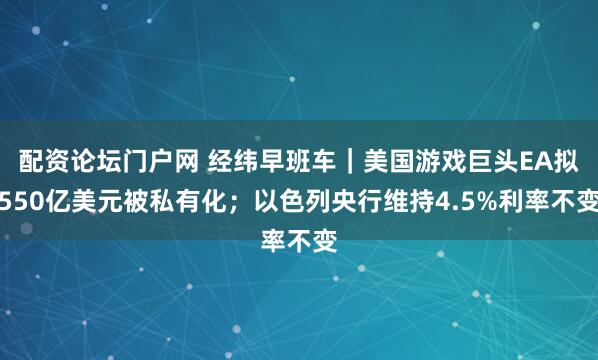 配资论坛门户网 经纬早班车｜美国游戏巨头EA拟550亿美元被私有化；以色列央行维持4.5%利率不变