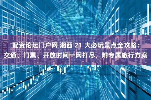 配资论坛门户网 湘西 21 大必玩景点全攻略:交通、门票、开放时间一网打尽,附专属旅行方案