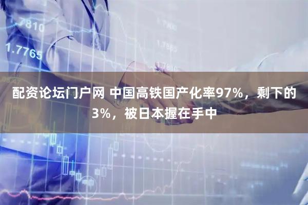 配资论坛门户网 中国高铁国产化率97%,剩下的3%,被日本握在手中
