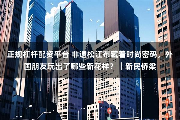 正规杠杆配资平台 非遗松江布藏着时尚密码，外国朋友玩出了哪些新花样？｜新民侨梁