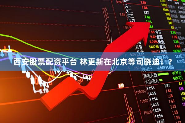 西安股票配资平台 林更新在北京等司晓迪！？