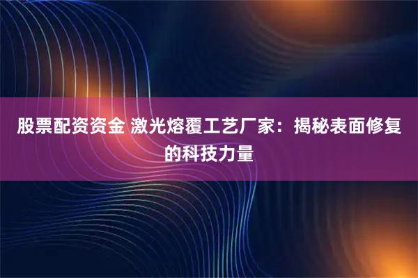 股票配资资金 激光熔覆工艺厂家：揭秘表面修复的科技力量