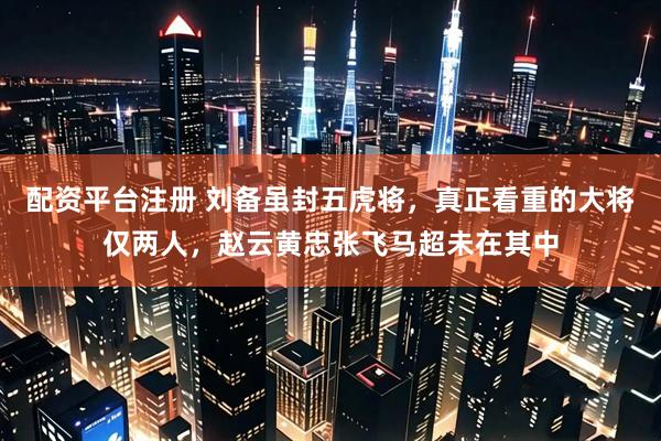 配资平台注册 刘备虽封五虎将，真正看重的大将仅两人，赵云黄忠张飞马超未在其中